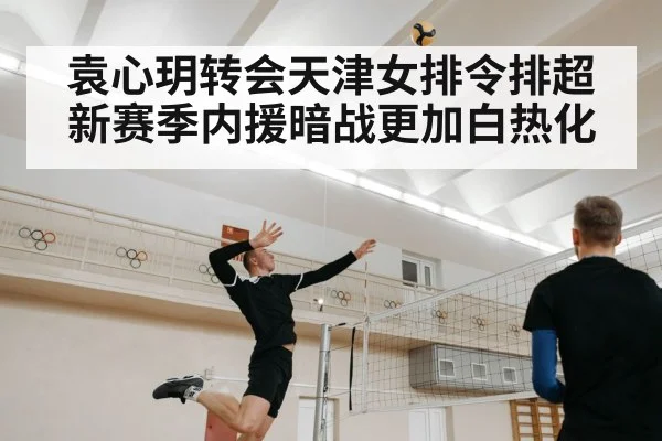 袁心玥转会天津女排令排超新赛季内援暗战更加白热化