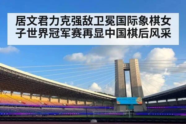 居文君力克强敌卫冕国际象棋女子世界冠军赛再显中国棋后风采
