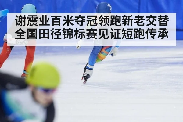 谢震业百米夺冠领跑新老交替 全国田径锦标赛见证短跑传承