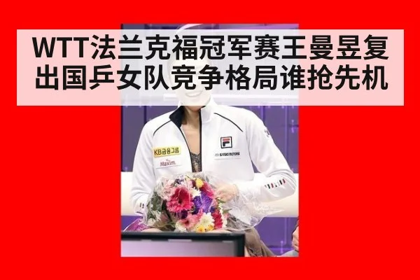 WTT法兰克福冠军赛王曼昱复出国乒女队竞争格局谁抢先机